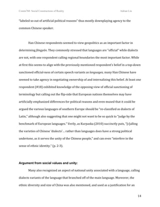Comm760: Social Constructions of Reality Adrian Lin
  14 
“labeled so out of artificial political reasons” thus mostly downplaying agency to the 
common Chinese speaker. 
 
Han Chinese respondents seemed to view geopolitics as an important factor in 
determining fāngyán. They commonly stressed that languages are “official” while dialects 
are not, with one respondent calling regional boundaries the most important factor. While 
at first this seems to align with the previously mentioned respondent’s belief in a top‐down 
sanctioned official‐ness of certain speech variants as languages, many Han Chinese have 
seemed to take agency in negotiating ownership of and internalizing this belief. At least one 
respondent (#18) exhibited knowledge of the opposing view of official sanctioning of 
terminology but calling out the flip‐side that European nations themselves may have 
artificially emphasized differences for political reasons and even mused that it could be 
argued the various languages of southern Europe should be “re‐classified as dialects of 
Latin,” although also suggesting that one might not want to be so quick to “judge by the 
benchmark of European languages.” Verily, as Kurpaska (2010) succinctly puts, “[c]alling 
the varieties of Chinese ‘dialects’… rather than languages does have a strong political 
undertone, as it serves the unity of the Chinese people,” and can even “interfere in the 
sense of ethnic identity.” (p. 2‐3). 
 
Argument from social values and unity:
Many also recognized an aspect of national unity associated with a language, calling 
dialects variants of the language that branched off of the main language. Moreover, the 
ethnic diversity and size of China was also mentioned, and used as a justification for an 
 