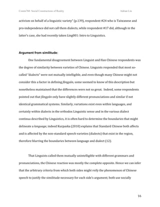 Comm760: Social Constructions of Reality Adrian Lin
  16 
activism on behalf of a linguistic variety” (p.139), respondent #24 who is Taiwanese and 
pro‐independence did not call them dialects, while respondent #17 did, although in the 
latter’s case, she had recently taken Ling001: Intro to Linguistics. 
 
Argument from similitude:
  One fundamental disagreement between Linguist and Han Chinese respondents was 
the degree of similarity between varieties of Chinese. Linguists responded that most so‐
called “dialects” were not mutually intelligible, and even though many Chinese might not 
consider this a factor in defining fāngyán, some seemed to know of this description but 
nonetheless maintained that the differences were not so great.  Indeed, some respondents 
pointed out that fāngyán only have slightly different pronunciations and similar if not 
identical grammatical systems. Similarly, variations exist even within languages, and 
certainly within dialects in the orthodox Linguistic sense and in the various dialect 
continua described by Linguistics, it is often hard to determine the boundaries that might 
delineate a language, indeed Kurpaska (2010) explains that Standard Chinese both affects 
and is affected by the non‐standard speech varieties (dialects) that exist in the region, 
therefore blurring the boundaries between language and dialect (12). 
 
  That Linguists called them mutually unintelligible with different grammars and 
pronunciations, the Chinese reaction was mostly the complete opposite. Hence we can infer 
that the arbitrary criteria from which both sides might reify the phenomenon of Chinese 
speech to justify the similitude necessary for each side’s argument; both use socially 
 