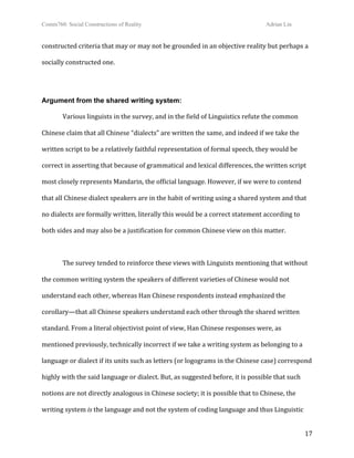 Comm760: Social Constructions of Reality Adrian Lin
  17 
constructed criteria that may or may not be grounded in an objective reality but perhaps a 
socially constructed one. 
 
Argument from the shared writing system:
  Various linguists in the survey, and in the field of Linguistics refute the common 
Chinese claim that all Chinese “dialects” are written the same, and indeed if we take the 
written script to be a relatively faithful representation of formal speech, they would be 
correct in asserting that because of grammatical and lexical differences, the written script 
most closely represents Mandarin, the official language. However, if we were to contend 
that all Chinese dialect speakers are in the habit of writing using a shared system and that 
no dialects are formally written, literally this would be a correct statement according to 
both sides and may also be a justification for common Chinese view on this matter.  
   
  The survey tended to reinforce these views with Linguists mentioning that without 
the common writing system the speakers of different varieties of Chinese would not 
understand each other, whereas Han Chinese respondents instead emphasized the 
corollary—that all Chinese speakers understand each other through the shared written 
standard. From a literal objectivist point of view, Han Chinese responses were, as 
mentioned previously, technically incorrect if we take a writing system as belonging to a 
language or dialect if its units such as letters (or logograms in the Chinese case) correspond 
highly with the said language or dialect. But, as suggested before, it is possible that such 
notions are not directly analogous in Chinese society; it is possible that to Chinese, the 
writing system is the language and not the system of coding language and thus Linguistic 
 