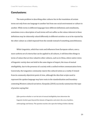 Comm760: Social Constructions of Reality Adrian Lin
  19 
Conclusions:
 
The main problem in describing other cultures lies in the translation of certain 
terms not only from one language to another but from one social environment or culture to 
another. While terms in different languages have different definitions and entailments, 
sometimes even a description of such terms will not suffice as the values inherent in these 
definitions may be inherently valued differently in different societies so as to be rejected by 
the other culture as a label imposed from the outside instead of something autochthonous. 
 
While Linguistics, which has roots and influences from European culture, uses a 
more uniform set of criteria that can be applied to all cultures, it still describes things in 
terms of values that are less valued in other cultures, such as in China, where native views 
of linguistic variety does not hold to the same degree of import, the issue of mutual 
intelligibility, due to the presence of a society with a unified written communication form.  
Conversely, the Linguistics community rejects this cultural notion as a reality if viewed 
from its commonly objectivist point of view, although the idea that scripts need to 
represent the spoken language may have roots in the standardization and boundary‐
contesting Western cultural narratives. Kurpaska (2010) succinctly summarizes this type 
of practice saying that  
 
[t]he question whether or not the lack of mutual intelligibility does determine the  
linguistic borders goes beyond the domain of linguistics and enters the area of politics,  
anthropology and history. The question touches also upon the feeling of ethnic identity  
 