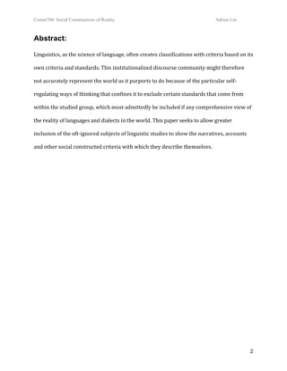 Comm760: Social Constructions of Reality Adrian Lin
  2 
Abstract: 
Linguistics, as the science of language, often creates classifications with criteria based on its 
own criteria and standards. This institutionalized discourse community might therefore 
not accurately represent the world as it purports to do because of the particular self‐
regulating ways of thinking that confines it to exclude certain standards that come from 
within the studied group, which must admittedly be included if any comprehensive view of 
the reality of languages and dialects in the world. This paper seeks to allow greater 
inclusion of the oft‐ignored subjects of linguistic studies to show the narratives, accounts 
and other social constructed criteria with which they describe themselves.
 