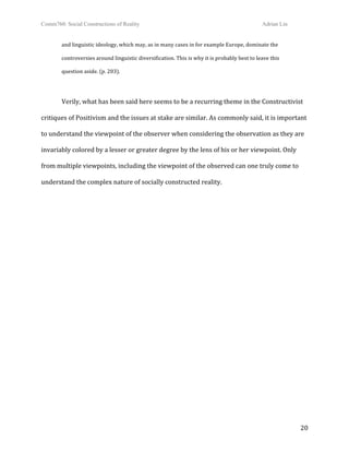 Comm760: Social Constructions of Reality Adrian Lin
  20 
and linguistic ideology, which may, as in many cases in for example Europe, dominate the 
controversies around linguistic diversification. This is why it is probably best to leave this  
question aside. (p. 203). 
 
  Verily, what has been said here seems to be a recurring theme in the Constructivist 
critiques of Positivism and the issues at stake are similar. As commonly said, it is important 
to understand the viewpoint of the observer when considering the observation as they are 
invariably colored by a lesser or greater degree by the lens of his or her viewpoint. Only 
from multiple viewpoints, including the viewpoint of the observed can one truly come to 
understand the complex nature of socially constructed reality. 
 