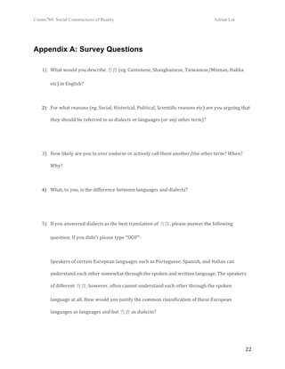 Comm760: Social Constructions of Reality Adrian Lin
  22 
Appendix A: Survey Questions
 
1) What would you describe 方言 (eg. Cantonese, Shanghainese, Taiwanese/Minnan, Hakka 
etc) in English? 
 
2) For what reasons (eg. Social, Historical, Political, Scientific reasons etc) are you arguing that 
they should be referred to as dialects or languages (or any other term)?  
 
 
3) How likely are you to ever endorse or actively call them another/the other term? When? 
Why?  
 
4) What, to you, is the difference between languages and dialects? 
 
 
5) If you answered dialects as the best translation of 方言, please answer the following 
question; If you didn't please type "SKIP":  
 
Speakers of certain European languages such as Portuguese, Spanish, and Italian can 
understand each other somewhat through the spoken and written language. The speakers 
of different 方言, however, often cannot understand each other through the spoken 
language at all. How would you justify the common classification of these European 
languages as languages and but 方言 as dialects?  
 