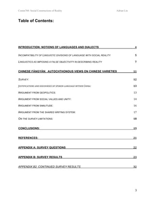 Comm760: Social Constructions of Reality Adrian Lin
  3 
Table of Contents: 
 
INTRODUCTION: NOTIONS OF LANGUAGES AND DIALECTS  4 
INCOMPATIBILITY OF LINGUISTIC DIVISIONS OF LANGUAGE WITH SOCIAL REALITY  5 
LINGUISTICS AS IMPOSING A FALSE OBJECTIVITY IN DESCRIBING REALITY  7 
CHINESE FĀNGYÁN: AUTOCHTHONOUS VIEWS ON CHINESE VARIETIES  11 
SURVEY:  12 
JUSTIFICATIONS AND DISCOURSES OF SPOKEN LANGUAGE WITHIN CHINA:  13 
ARGUMENT FROM GEOPOLITICS:  13 
ARGUMENT FROM SOCIAL VALUES AND UNITY:  14 
ARGUMENT FROM SIMILITUDE:  16 
ARGUMENT FROM THE SHARED WRITING SYSTEM:  17 
ON THE SURVEY LIMITATIONS:  18 
CONCLUSIONS:  19 
REFERENCES:  21 
APPENDIX A: SURVEY QUESTIONS  22 
APPENDIX B: SURVEY RESULTS  23 
APPENDIX B2: CONTINUED SURVEY RESULTS  32 
 
 