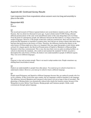 Comm760: Social Constructions of Reality Adrian Lin
  32 
Appendix B2: Continued Survey Results
 
I put responses here from respondents whose answers were too long and unwieldy to 
place in the table. 
 
Respondent #25
Q1.
Dialects
Q2
The record and research of Chinese regional dialects (not social dialects) started as early as West Han
Dynasty, that was about two thousand of years ago. A great scholar named YANG Xiong collected
different pronunciations of the same word and different names of the same thing/object all over China.
From the point of contemporary people, the difference between the then dialects is as huge as that of two
modern languages. However, if the people at that time could not communicate, there must have had a
profession like interpreter or translator in modern times, but I did not see strong evidence that shows there
had been that profession in the history of China. Therefore, the difference between the dialects in the
early history of China might not as big as we imagined. One may argue that people at early history spoke
ya3yan2 (lit. elegant speech, like Received Pronunciation of English or Mandarin in Ming and Qing
Dynasties) when they communicated. This is true, but since there were no audio recording facilities, no
schools to determine the standards, who could set and maintain the standards? In brief, my point is
thoroughout the early history of China, the dialects were understandable to people of different regions.
They were never different languages.
Q3
Fangyan is clear and accurate enough. There is no need to adopt another term. People sometimes say
di4fang1hua4 (local dialect) instead.
Q4
Dialects are understandable to people from other places. You need not go to school to learn how to
understand a dialect. However, you must go to school to learn a different language.
Q5
People regard Portuguese and Spanish as different languages because they are spoken by people who live
in two countries. If they lived in the same country, the two languages could be regarded as one language.
The difference between Mandarin and Cantonese in the history was not as huge as that of nowadays. The
phonology of Beijing dialect was dramatically reduced after maybe the fourteen century because of the
Mongolian invasion. Before Yuan Dynasty, Beijing people and Cantonese people, I think, could
communicate through spoken language.
 