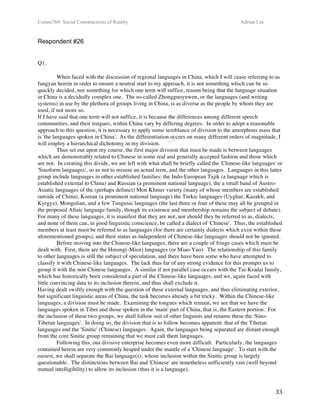 Comm760: Social Constructions of Reality Adrian Lin
  33 
Respondent #26
 
 
Q1.
 
When faced with the discussion of regional languages in China, which I will cease referring to as
fangyan herein in order to ensure a neutral start to my approach, it is not something which can be so
quickly decided, nor something for which one term will suffice, reason being that the language situation
in China is a decidedly complex one. The so-called Zhongguoyuwen, or the languages (and writing
systems) in use by the plethora of groups living in China, is as diverse as the people by whom they are
used, if not more so.  
If I have said that one term will not suffice, it is because the differences among different speech
communities, and their tongues, within China vary by differing degrees. In order to adopt a reasonable
approach to this question, it is necessary to apply some semblance of division to the amorphous mass that
is 'the languages spoken in China'. As the differentiation occurs on many different orders of magnitude, I
will employ a hierarchical dichotomy in my division.  
Thus set out upon my course, the first major division that must be made is between languages
which are demonstrably related to Chinese in some real and generally accepted fashion and those which
are not. In creating this divide, we are left with what shall be briefly called the 'Chinese-like languages' or
'Sinoform languages', so as not to misuse an actual term, and the other languages. Languages in this latter
group include languages in other established families: the Indo-European Tajik (a language which is
established external to China) and Russian (a prominent national language), the a small band of Austro-
Asiatic languages of the (perhaps defunct) Mon Khmer variety (many of whose members are established
outside of China), Korean (a prominent national language) the Turkic languages (Uyghur, Kazakh, and
Kyrgyz), Mongolian, and a few Tungusic languages (the last three or four of these may all be grouped in
the proposed Altaic language family, though its existence and membership remains the subject of debate).
For many of these languages, it is manifest that they are not, nor should they be referred to as, dialects,
and none of them can, in good linguistic conscience, be called a dialect of 'Chinese'. Thus, the established
members at least must be referred to as languages (for there are certainly dialects which exist within these
aforementioned groups), and their status as independent of Chinese-like languages should not be ignored.  
Before moving into the Chinese-like languages, there are a couple of fringe cases which must be
dealt with. First, there are the Hmong(-Mien) languages (or Miao-Yao). The relationship of this family
to other languages is still the subject of speculation, and there have been some who have attempted to
classify it with Chinese-like languages. The lack thus far of any strong evidence for this prompts us to
group it with the non Chinese langauges. A similar if not parallel case occurs with the Tai-Kradai family,
which has historically been considered a part of the Chinese-like languages, and we, again faced with
little convincing data to its inclusion therein, and thus shall exclude it.  
Having dealt swiftly enough with the question of these external languages, and thus eliminating exterior,
but significant linguistic areas of China, the task becomes already a bit tricky. Within the Chinese-like
languages, a division must be made. Examining the tongues which remain, we see that we have the
languages spoken in Tibet and those spoken in the 'main' part of China, that is, the Eastern portion. For
the inclusion of these two groups, we shall follow suit of other linguists and rename these the 'Sino-
Tibetan languages'. In doing so, the division that is to follow becomes apparent: that of the Tibetan
languages and the 'Sinitic' (Chinese) languages. Again, the languages being separated are distant enough
from the core Sinitic group remaining that we must call them languages.  
Following this, our divisive enterprise becomes even more difficult. Particularly, the languages
contained herein are very commonly heaped under the mantle of a 'Chinese language'. To start with the
easiest, we shall separate the Bai language(s), whose inclusion within the Sinitic group is largely
questionable. The distinctions between Bai and 'Chinese' are nonetheless sufficiently vast (well beyond
mutual intelligibility) to allow its inclusion (thus it is a language).  
 