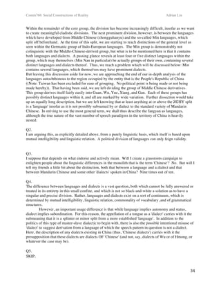 Comm760: Social Constructions of Reality Adrian Lin
  34 
Within the remainder of the core group, the division has become increasingly difficult, insofar as we want
to create meaningful cladistic divisions. The next prominent division, however, is between the languages
which have developed from Middle Chinese (zhongguhanyu) and the so-called Min languages, which
split off beforehand. At the time of this split, we are starting to reach distinctions of the general level as
seen within the Germanic group of Indo-European languages. The Min group is demonstrably not
colinguistic with the Middle-Chinese-derived group, but what is to be mentioned here is that it contains
both languages and dialects. A passing glance reveals at least four or five distinct languages within the
group, which may themselves (Min Nan in particular) be actually groups of their own, containing several
distinct languages and dialects thereof. Thus, we reach a problem which will be discussed below: Min
contains several languages, which themselves may have prominent dialects.  
But leaving this discussion aside for now, we are approaching the end of our in-depth analysis of the
languages autochthonous to the region occupied by the entity that is the People's Republic of China
((Note: Taiwan has been excluded for ease of grouping. No political point is being made or not being
made hereby)). That having been said, we are left dividing the group of Middle Chinese derivatives.
This group derives itself fairly easily into Guan, Wu, Yue, Xiang, and Gan. Each of these groups has
possibly distinct languages within it, and all are marked by wide variation. Further dissection would take
up an equally long description, but we are left knowing that at least anything at or above the ZGHY split
is a 'language' insofar as it is not possibly subsumed by or dialect to the standard variety of Mandarin
Chinese. In striving to use the most general term, we shall thus describe the fangyan as languages,
although the true nature of the vast number of speech paradigms in the territory of China is heavily
nested.  
 
Q2. 
I am arguing this, as explicitly detailed above, from a purely linguistic basis, which itself is based upon
mutual intelligibility and linguistic relation. A political division of languages can only feign validity.  
 
 
Q3. 
I suppose that depends on what endorse and actively mean. Will I create a grassroots campaign to
enlighten people about the linguistic differences in the monolith that is the term 'Chinese'? No. But will I
tell my friends a little bit about the distinction, both that between a language and a dialect and that
between Mandarin Chinese and some other 'dialects' spoken in China? Nine times out of ten.  
 
Q4. 
The difference between languages and dialects is a vast question, both which cannot be fully answered or
treated in its entirety in this small confine, and which is not so black-and-white a solution as to have a
singular and precise division. Rather, languages and dialects exist on a sort of continuum, which is
determined by mutual intelligibility, linguistic relation, commonality of vocabulary, and of grammatical
structures.  
However, an important usage difference is that while language implies autonomy and status,
dialect implies subordination. For this reason, the appellation of a tongue as a 'dialect' carries with it the
submeaning that it is a splinter or minor split from a more established 'language'. In addition to the
politics of this type of master-slave dialectic to begin with, there is also the possible intentional misuse of
'dialect' to suggest derivation from a language of which the speech pattern in question is not a dialect.
Here, the description of any dialects existing in China (thus, 'Chinese dialects') carries with it the
presupposition that these dialects are dialects OF 'Chinese' (and not, say, dialects of Wu or of Hmong, or
whatever the case may be).  
 
Q5.
SKIP. 
 
