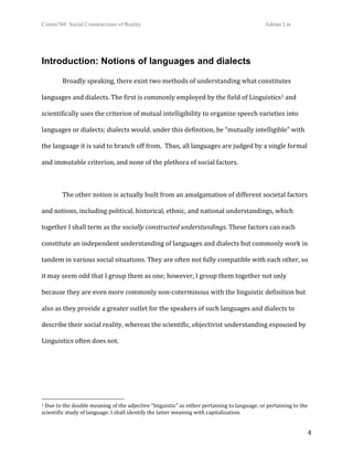 Comm760: Social Constructions of Reality Adrian Lin
  4 
Introduction: Notions of languages and dialects
Broadly speaking, there exist two methods of understanding what constitutes 
languages and dialects. The first is commonly employed by the field of Linguistics1 and 
scientifically uses the criterion of mutual intelligibility to organize speech varieties into 
languages or dialects; dialects would, under this definition, be “mutually intelligible” with 
the language it is said to branch off from.  Thus, all languages are judged by a single formal 
and immutable criterion, and none of the plethora of social factors. 
 
The other notion is actually built from an amalgamation of different societal factors 
and notions, including political, historical, ethnic, and national understandings, which 
together I shall term as the socially constructed understandings. These factors can each 
constitute an independent understanding of languages and dialects but commonly work in 
tandem in various social situations. They are often not fully compatible with each other, so 
it may seem odd that I group them as one; however, I group them together not only 
because they are even more commonly non‐coterminous with the linguistic definition but 
also as they provide a greater outlet for the speakers of such languages and dialects to 
describe their social reality, whereas the scientific, objectivist understanding espoused by 
Linguistics often does not.  
 
                                                        
1 Due to the double meaning of the adjective “linguistic” as either pertaining to language, or pertaining to the 
scientific study of language, I shall identify the latter meaning with capitalization. 
 