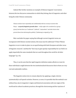 Comm760: Social Constructions of Reality Adrian Lin
  6 
Indeed, Mair further mentions an example of Chinese Linguists’ reservations 
between the two discourse communities to which they belong, that of Linguistics and other 
being the wider Chinese community: 
 
Chinese scholars have repeatedly and confidentially told me on many occasions that  
Hanyu ‐‐ on purely linguistic grounds alone ‐‐ really ought to be considered as a group  
(yuzu), but that there are “traditional”, “political”, “nationalistic” and other factors that  
prevent them from declaring this publicly.” [boldening in original] (p. 10). 
 
Mair concludes his paper saying that although current Linguistic terms are 
incongruent with Chinese societal notions, this issue must be addressed “if Sino‐Tibetan 
linguistics is ever to take its place on an equal footing with Indo‐European and other areas 
of linguistic research,” and that the “best way to gain speedy respectability for our field is to 
apply impartially the same standards that are used throughout the world for all other 
languages” (p. 15). 
 
Thus, it can be seen that the rigid Linguistic definition makes affords no room for 
these individuals caught between the two institutionalized discourses that to them are very 
real and undeniable realities.  
 
The linguistic notion tries to remain objective by applying a single criterion 
systematically to all speech varieties. However, as seen, it is possible that this method is not 
without bias, due to Linguistics’ origins and historical association with one region of the 
world and its cultural academic practices; through this shortcoming and the rejection of 
 
