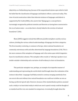 Comm760: Social Constructions of Reality Adrian Lin
  8 
objectivity as a Stoltzenberg trap, because of the unquestioned axioms upon which is built 
the belief that the classification of languages and dialects reflects a universal reality. This 
view of social construction rather than inherent existence of languages and dialects is 
supported by Nic Craith (2006), who asserts that “[l]anguage is a concept that is 
increasingly recognised by political scientists and theorists as having been constructed in 
the era of nation states – as an idea that is closely linked to the erection of national 
boundaries” (106). 
 
Blum (2005) suggests instead that different possible metaphors used by various 
cultures, dividing the various cultural understandings of language into three categories: 
The first, boundary contesting, is common in Europe, where national boundaries are 
commonly coterminous with and often determined by language boundaries (134). This is 
the more common of the metaphors of language and is the notion upon which Linguistics 
bases its classification schemes. This metaphor often results in “othering” speakers in an 
insider‐outsider relationship and a narrative of self‐evidency in clear‐cut boundaries. 
 
  This particular metaphor was, perhaps, an example of an imperfect manner of 
understanding and representing the world which itself brought about the realization of the 
notions it described.  Languages had likely existed in continua merging seamlessly from 
one area to the next without clear natural boundaries one could use to define an area as 
having a preferred speech style. However, because of the standardization policies assumed 
such a reality or at least ideal reality in which one area’s speech variety could be thought of 
as standard and the rest, non‐standard in comparison, it eventually brought about the 
 