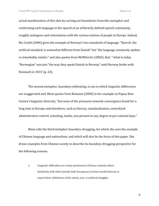 Comm760: Social Constructions of Reality Adrian Lin
  9 
actual manifestation of this idea by carving out boundaries from this metaphor and 
conforming each language to the speech of an arbitrarily defined speech community, 
roughly analogous and coterminous with the various nations of people in Europe. Indeed, 
Nic Craith (2006) gives the example of Norway’s two standards of language: “Nyorsh, the 
artificial standard, is somewhat different from Danish” but “the language commonly spoken 
is remarkably similar,” and also quotes from McWhorter (2002), that ‘ “what is today 
“Norwegian” was just “the way they speak Danish in Norway” until Norway broke with 
Denmark in 1814’ (p. 24). 
 
  The second metaphor, boundary celebrating, is one in which linguistic differences 
are exaggerated and, Blum quotes from Romaine (2000) in her example on Papua New 
Guinea’s linguistic diversity, “has none of the pressures towards convergence found for a 
long time in Europe and elsewhere, such as literacy, standardization, centralized 
administrative control, schooling, media, was present to any degree in pre‐colonial days.” 
 
  Blum calls the third metaphor boundary shrugging, for which she uses the example 
of Chinese language and nationalism, and which will also be the focus of this paper. She 
draws examples from Chinese society to describe its boundary shrugging perspective for 
the following reasons. 
 
1.   Linguistic difficulties are rarely mentioned in Chinese contexts where  
familiarity with other (mostly Indo‐European) societies would lead one to  
expect them: definitions of the nation, war, or political struggles. 
 
 