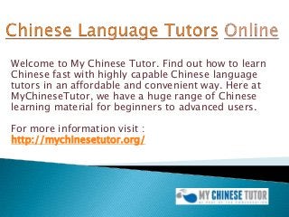 Welcome to My Chinese Tutor. Find out how to learn
Chinese fast with highly capable Chinese language
tutors in an affordable and convenient way. Here at
MyChineseTutor, we have a huge range of Chinese
learning material for beginners to advanced users.
For more information visit :
http://mychinesetutor.org/
 