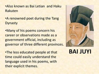 BAI JUYI
•Also known as Bai Letian and Haku
Rakuten
•A renowned poet during the Tang
Dynasty
•Many of his poems concern his
career or observations made as a
government official, including as
governor of three different provinces.
•The less educated people at that
time could easily understand the
language used in his poems, with
their explicit themes.
 