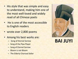 • His style that was simple and easy
to understand, making him one of
the most well-loved and widely
read of all Chinese poets
• He is one of the most accessible
to English readers
• wrote over 2,800 poems
• Among his best works are:
– Song of Eternal Sorrow
– Song of the Pipa Player
– Song of Eternal Sorrow
– Bloom is not Bloom
– The Elderly Charcoal Seller
BAI JUYI
 