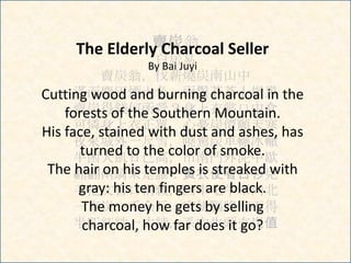 賣炭翁
白居易
賣炭翁，伐薪燒炭南山中
滿面塵灰煙火色，兩鬢蒼蒼十指黑
賣炭得錢何所營？身上衣裳口中食
可憐身上衣正單，心憂炭價願天寒
夜來城外一尺雪，曉駕炭車輾冰轍
牛困人飢日已高，市南門外泥中歇
翩翩兩騎來是誰？黃衣使者白衫兒
手把文書口稱敕，回車叱牛牽向北
一車炭，千余斤，宮使驅將惜不得
半匹紅紗一丈綾，系向牛頭充炭值
The Elderly Charcoal Seller
By Bai Juyi
Cutting wood and burning charcoal in the
forests of the Southern Mountain.
His face, stained with dust and ashes, has
turned to the color of smoke.
The hair on his temples is streaked with
gray: his ten fingers are black.
The money he gets by selling
charcoal, how far does it go?
 