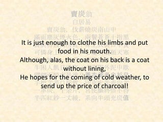 賣炭翁
白居易
賣炭翁，伐薪燒炭南山中
滿面塵灰煙火色，兩鬢蒼蒼十指黑
賣炭得錢何所營？身上衣裳口中食
可憐身上衣正單，心憂炭價願天寒
夜來城外一尺雪，曉駕炭車輾冰轍
牛困人飢日已高，市南門外泥中歇
翩翩兩騎來是誰？黃衣使者白衫兒
手把文書口稱敕，回車叱牛牽向北
一車炭，千余斤，宮使驅將惜不得
半匹紅紗一丈綾，系向牛頭充炭值
It is just enough to clothe his limbs and put
food in his mouth.
Although, alas, the coat on his back is a coat
without lining,
He hopes for the coming of cold weather, to
send up the price of charcoal!
 