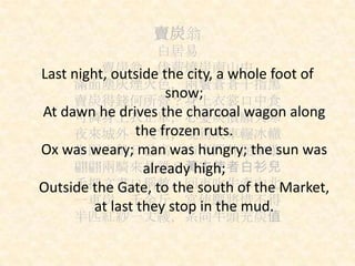 賣炭翁
白居易
賣炭翁，伐薪燒炭南山中
滿面塵灰煙火色，兩鬢蒼蒼十指黑
賣炭得錢何所營？身上衣裳口中食
可憐身上衣正單，心憂炭價願天寒
夜來城外一尺雪，曉駕炭車輾冰轍
牛困人飢日已高，市南門外泥中歇
翩翩兩騎來是誰？黃衣使者白衫兒
手把文書口稱敕，回車叱牛牽向北
一車炭，千余斤，宮使驅將惜不得
半匹紅紗一丈綾，系向牛頭充炭值
Last night, outside the city, a whole foot of
snow;
At dawn he drives the charcoal wagon along
the frozen ruts.
Ox was weary; man was hungry; the sun was
already high;
Outside the Gate, to the south of the Market,
at last they stop in the mud.
 