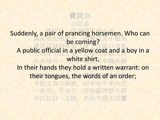 賣炭翁
白居易
賣炭翁，伐薪燒炭南山中
滿面塵灰煙火色，兩鬢蒼蒼十指黑
賣炭得錢何所營？身上衣裳口中食
可憐身上衣正單，心憂炭價願天寒
夜來城外一尺雪，曉駕炭車輾冰轍
牛困人飢日已高，市南門外泥中歇
翩翩兩騎來是誰？黃衣使者白衫兒
手把文書口稱敕，回車叱牛牽向北
一車炭，千余斤，宮使驅將惜不得
半匹紅紗一丈綾，系向牛頭充炭值
Suddenly, a pair of prancing horsemen. Who can
be coming?
A public official in a yellow coat and a boy in a
white shirt.
In their hands they hold a written warrant: on
their tongues, the words of an order;
 
