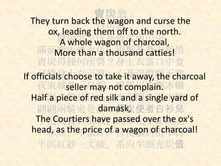 賣炭翁
白居易
賣炭翁，伐薪燒炭南山中
滿面塵灰煙火色，兩鬢蒼蒼十指黑
賣炭得錢何所營？身上衣裳口中食
可憐身上衣正單，心憂炭價願天寒
夜來城外一尺雪，曉駕炭車輾冰轍
牛困人飢日已高，市南門外泥中歇
翩翩兩騎來是誰？黃衣使者白衫兒
手把文書口稱敕，回車叱牛牽向北
一車炭，千余斤，宮使驅將惜不得
半匹紅紗一丈綾，系向牛頭充炭值
They turn back the wagon and curse the
ox, leading them off to the north.
A whole wagon of charcoal,
More than a thousand catties!
If officials choose to take it away, the charcoal
seller may not complain.
Half a piece of red silk and a single yard of
damask,
The Courtiers have passed over the ox's
head, as the price of a wagon of charcoal!
 