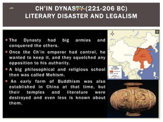  The Dynasty had big armies and
conquered the others.
 Once the Ch’in emperor had control, he
wanted to keep it, and they squelched any
opposition to his authority.
 A big philosophical and religious school
then was called Mohism.
 An early form of Buddhism was also
established in China at that time, but
their temples and literature were
destroyed and even less is known about
them.
CH’IN DYNASTY (221-206 BC)
LITERARY DISASTER AND LEGALISM
 