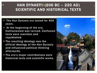  The Han Dynasty era lasted for 400
years.
 At the beginning of the era,
Confucianism was revived. Confucian
texts were rewritten and
republished.
 The resulting ideology was the
official ideology of the Han Dynasty
and influenced political thinking
afterwards.
 The era’s major contributions were
historical texts and scientific works.
HAN DYNASTY (206 BC – 220 AD)
SCIENTIFIC AND HISTORICAL TEXTS
 