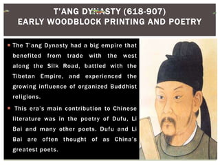  The T’ang Dynasty had a big empire that
benefited from trade with the west
along the Silk Road, battled with the
Tibetan Empire, and experienced the
growing influence of organized Buddhist
religions.
 This era’s main contribution to Chinese
literature was in the poetry of Dufu, Li
Bai and many other poets. Dufu and Li
Bai are often thought of as China’s
greatest poets.
T’ANG DYNASTY (618-907)
EARLY WOODBLOCK PRINTING AND POETRY
 