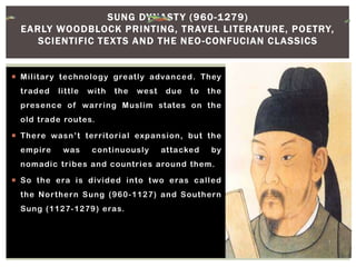  Military technology greatly advanced. They
traded little with the west due to the
presence of warring Muslim states on the
old trade routes.
 There wasn’t territorial expansion, but the
empire was continuously attacked by
nomadic tribes and countries around them.
 So the era is divided into two eras called
the Northern Sung (960-1127) and Southern
Sung (1127-1279) eras.
SUNG DYNASTY (960-1279)
EARLY WOODBLOCK PRINTING, TRAVEL LITERATURE, POETRY,
SCIENTIFIC TEXTS AND THE NEO-CONFUCIAN CLASSICS
 