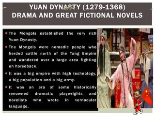  The Mongols established the very rich
Yuan Dynasty.
 The Mongols were nomadic people who
herded cattle north of the Tang Empire
and wandered over a large area fighting
on horseback.
 It was a big empire with high technology,
a big population and a big army.
 It was an era of some historically
renowned dramatic playwrights and
novelists who wrote in vernacular
language.
YUAN DYNASTY (1279-1368)
DRAMA AND GREAT FICTIONAL NOVELS
 