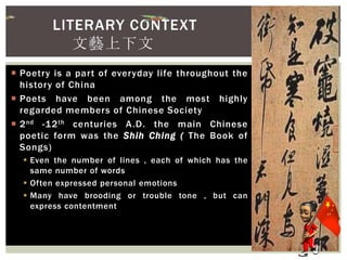  Poetry is a part of everyday life throughout the
history of China
 Poets have been among the most highly
regarded members of Chinese Society
 2nd -12th centuries A.D. the main Chinese
poetic form was the Shih Ching ( The Book of
Songs)
 Even the number of lines , each of which has the
same number of words
 Often expressed personal emotions
 Many have brooding or trouble tone , but can
express contentment
LITERARY CONTEXT
文藝上下文
 