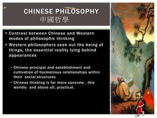  Contrast between Chinese and Western
modes of philosophic thinking
 Western philosophers seek out the being of
things, the essential reality lying behind
appearances
 Chinese principal and establishment and
cultivation of harmonious relationships within
their social structures
 Chinese thinking is far more concrete , this
worldly and above all, practical.
CHINESE PHILOSOPHY
中國哲學
 