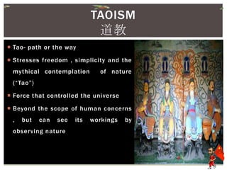  Tao- path or the way
 Stresses freedom , simplicity and the
mythical contemplation of nature
(“Tao”)
 Force that controlled the universe
 Beyond the scope of human concerns
, but can see its workings by
observing nature
TAOISM
道教
 