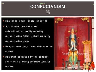  How people act – moral behavior
 Social relations based on
subordination: family ruled by
authoritarian father , state ruled by
authoritarian king.
 Respect and obey those with superior
status
 However, governed by the concept
ren – with a loving attitude towards
others
CONFUCIANISM
儒
 