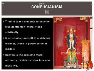  Tried to teach students to become
true gentlemen- morally and
spiritually
 Must conduct oneself in a virtuous
manner, those in power serve as
models
 Heaven is the supreme moral
authority , which dictates how one
must live.
CONFUCIANISM
儒
 