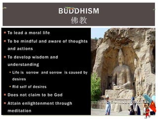  To lead a moral life
 To be mindful and aware of thoughts
and actions
 To develop wisdom and
understanding
 Life is sorrow and sorrow is caused by
desires
 Rid self of desires
 Does not claim to be God
 Attain enlightenment through
meditation
BUDDHISM
佛教
 