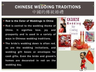  Red is the Color of Weddings in China
 Red is central to the wedding theme of
China. It signifies love, joy and
prosperity and is used in a variety of
ways in Chinese wedding traditions.
 The bride's wedding down is often red,
as are the wedding invitations, and
wedding gift boxes or envelopes for
cash gifts. Even the bride and groom's
homes are decorated in red on the
wedding day.
CHINESE WEDDING TRADITIONS
中國的傳統婚禮
 
