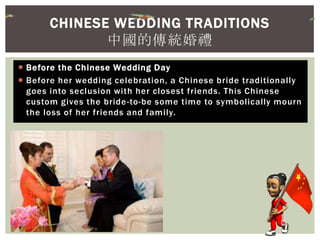  Before the Chinese Wedding Day
 Before her wedding celebration, a Chinese bride traditionally
goes into seclusion with her closest friends. This Chinese
custom gives the bride-to-be some time to symbolically mourn
the loss of her friends and family.
CHINESE WEDDING TRADITIONS
中國的傳統婚禮
 