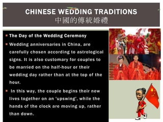  The Day of the Wedding Ceremony
 Wedding anniversaries in China, are
carefully chosen according to astrological
signs. It is also customary for couples to
be married on the half-hour or their
wedding day rather than at the top of the
hour.
 In this way, the couple begins their new
lives together on an 'upswing', while the
hands of the clock are moving up, rather
than down.
CHINESE WEDDING TRADITIONS
中國的傳統婚禮
 