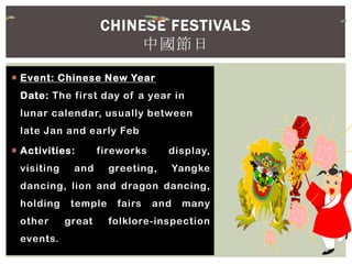  Event: Chinese New Year
Date: The first day of a year in
lunar calendar, usually between
late Jan and early Feb
 Activities: fireworks display,
visiting and greeting, Yangke
dancing, lion and dragon dancing,
holding temple fairs and many
other great folklore-inspection
events.
CHINESE FESTIVALS
中國節日
 