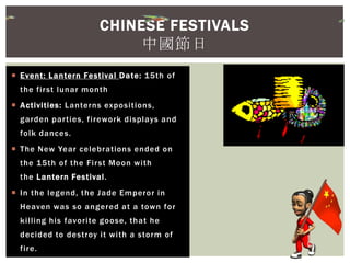  Event: Lantern Festival Date: 15th of
the first lunar month
 Activities: Lanterns expositions,
garden parties, firework displays and
folk dances.
 The New Year celebrations ended on
the 15th of the First Moon with
the Lantern Festival.
 In the legend, the Jade Emperor in
Heaven was so angered at a town for
killing his favorite goose, that he
decided to destroy it with a storm of
fire.
CHINESE FESTIVALS
中國節日
 