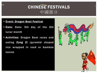  Event: Dragon Boat Festival
 Date: Date: 5th day of the 5th
lunar month
 Activities: Dragon Boat races and
eating Zong Zi (pyramid shaped
rice wrapped in reed or bamboo
leaves
CHINESE FESTIVALS
中國節日
 