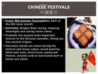  Event: Mid-Autumn FestivalDate: 15th of
the 8th lunar month
 Activities: Dragon Boat racing, enjoying
moonlight and eating moon cakes.
 Probably the second most important
festival in the Chinese calendar, Zhong qiu
has ancient origins.
 Abundant meals are eaten during the
festival and moon cakes, round pastries
filled with nuts, dried fruits, preserved
flowers, sesame and/or marinated beef or
bacon are eaten.
CHINESE FESTIVALS
中國節日
 