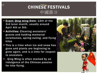  Event: Qing ming Date: 12th of the
3rd lunar month, usually around
April 4th or 5th.
 Activities: Cleaning ancestors'
graves and holding memorial
ceremonies, spring outing, and flying
kites
 This is a time when ice and snow has
gone and plants are beginning to
grow again, and is a time for respect
to ancestors
 . Qing Ming is often marked by an
indulgence of the Chinese passion
for kite flying.
CHINESE FESTIVALS
中國節日
 