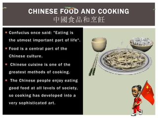  Confucius once said: "Eating is
the utmost important part of life".
 Food is a central part of the
Chinese culture.
 Chinese cuisine is one of the
greatest methods of cooking.
 The Chinese people enjoy eating
good food at all levels of society,
so cooking has developed into a
very sophisticated art.
CHINESE FOOD AND COOKING
中國食品和烹飪
 