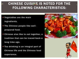  Vegetables are the main
ingredients.
 The Chinese people like well-
prepared food.
 Chinese also like to eat together, a
tradition that can be traced back a
long time ago.
 Tea drinking is an integral part of
Chinese life and the Chinese food
experience.
CHINESE CUISINE IS NOTED FOR THE
FOLLOWING CHARACTERISTICS:
 