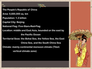 The People's Republic of China
Area: 9,600,000 sq. km
Population: 1.3 billion
Capital City: Beijing
National Flag: Five-Stars-Red-Flag
Location: middle and East Asia, bounded on the east by
the Pacific Ocean
Territorial Seas: the Bohai Sea, the Yellow Sea, the East
China Sea, and the South China Sea
Climate: mainly continental monsoon climate (Tibet:
vertical climate zone)
 