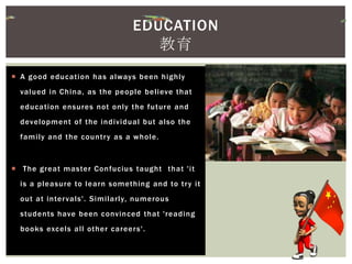  A good education has always been highly
valued in China, as the people believe that
education ensures not only the future and
development of the individual but also the
family and the country as a whole.
 The great master Confucius taught that 'it
is a pleasure to learn something and to try it
out at intervals'. Similarly, numerous
students have been convinced that 'reading
books excels all other careers'.
EDUCATION
教育
 