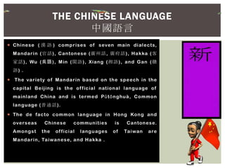  Chinese ( 漢 語 ) comprises of seven main dialects,
Mandarin (官話), Cantonese (廣州話, 廣府話), Hakka (客
家話), Wu (吳語), Min (閩語), Xiang (湘語), and Gan (贛
語) .
 The variety of Mandarin based on the speech in the
capital Beijing is the official national language of
mainland China and is termed Pŭtōnghuà, Common
language (普通話).
 The de facto common language in Hong Kong and
overseas Chinese communities is Cantonese.
Amongst the official languages of Taiwan are
Mandarin, Taiwanese, and Hakka .
THE CHINESE LANGUAGE
中國語言
 