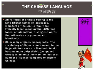  All varieties of Chinese belong to the
Sino-Tibetan family of languages.
Members of the Sinitic family are
typically tonal, meaning that different
tones, or intonations, distinguish words
that otherwise are pronounced
identically.
 Chinese by origin is monosyllabic. The
vocabulary of dialects more recent in the
linguistic tree such are Mandarin tend to
become more polysyllabic (compound
words) as an adjustment to the loss of a
number of sounds compared to ancient
Chinese.
THE CHINESE LANGUAGE
中國語言
 