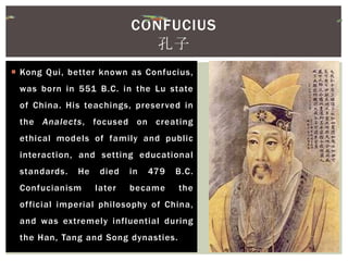  Kong Qui, better known as Confucius,
was born in 551 B.C. in the Lu state
of China. His teachings, preserved in
the Analects, focused on creating
ethical models of family and public
interaction, and setting educational
standards. He died in 479 B.C.
Confucianism later became the
official imperial philosophy of China,
and was extremely influential during
the Han, Tang and Song dynasties.
CONFUCIUS
孔子
 