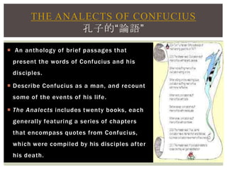  An anthology of brief passages that
present the words of Confucius and his
disciples.
 Describe Confucius as a man, and recount
some of the events of his life.
 The Analects includes twenty books, each
generally featuring a series of chapters
that encompass quotes from Confucius,
which were compiled by his disciples after
his death.
THE ANALECTS OF CONFUCIUS
孔子的“論語”
 